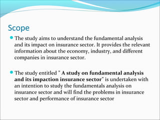 Scope
The study aims to understand the fundamental analysis
and its impact on insurance sector. It provides the relevant
information about the economy, industry, and different
companies in insurance sector.
The study entitled ” A study on fundamental analysis
and its impaction insurance sector” is undertaken with
an intention to study the fundamentals analysis on
insurance sector and will find the problems in insurance
sector and performance of insurance sector
 