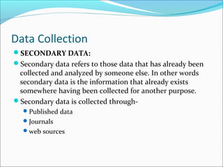 Data Collection
SECONDARY DATA:
Secondary data refers to those data that has already been
collected and analyzed by someone else. In other words
secondary data is the information that already exists
somewhere having been collected for another purpose.
Secondary data is collected through-
Published data
Journals
web sources
 