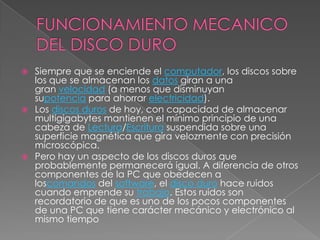 FUNCIONAMIENTO MECANICO DEL DISCO DUROSiempre que se enciende el computador, los discos sobre los que se almacenan los datos giran a una gran velocidad (a menos que disminuyan supotencia para ahorrar electricidad).Los discos duros de hoy, con capacidad de almacenar multigigabytes mantienen el mínimo principio de una cabeza de Lectura/Escritura suspendida sobre una superficie magnética que gira velozmente con precisión microscópica.Pero hay un aspecto de los discos duros que probablemente permanecerá igual. A diferencia de otros componentes de la PC que obedecen a loscomandos del software, el disco duro hace ruidos cuando emprende su trabajo. Estos ruidos son recordatorio de que es uno de los pocos componentes de una PC que tiene carácter mecánico y electrónico al mismo tiempo