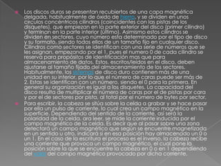 Los discos duros se presentan recubiertos de una capa magnética delgada, habitualmente de óxido de hierro, y se dividen en unos círculos concéntricos cilindros (coincidentes con las pistas de los disquetes), que empiezan en la parte exterior del disco (primer cilindro) y terminan en la parte interior (último). Asimismo estos cilindros se dividen en sectores, cuyo número esta determinado por el tipo de disco y su formato, siendo todos ellos de un tamaño fijo en cualquier disco. Cilindros como sectores se identifican con una serie de números que se les asignan, empezando por el 1, pues el numero 0 de cada cilindro se reserva para propósitos de identificación mas que para almacenamiento de datos. Estos, escritos/leídos en el disco, deben ajustarse al tamaño fijado del almacenamiento de los sectores. Habitualmente, los sistemas de disco duro contienen más de una unidad en su interior, por lo que el número de caras puede ser más de 2. Estas se identifican con un número, siendo el 0 para la primera. En general su organización es igual a los disquetes. La capacidad del disco resulta de multiplicar el número de caras por el de pistas por cara y por el de sectores por pista, al total por el número de bytes por sector.Para escribir, la cabeza se sitúa sobre la celda a grabar y se hace pasar por ella un pulso de corriente, lo cual crea un campo magnético en la superficie. Dependiendo del sentido de la corriente, así será la polaridad de la celda. ara leer, se mide la corriente inducida por el campo magnético de la celda. Es decir que al pasar sobre una zona detectará un campo magnético que según se encuentre magnetizada en un sentido u otro, indicará si en esa posición hay almacenado un 0 o un 1. En el caso de la escritura el proceso es el inverso, la cabeza recibe una corriente que provoca un campo magnético, el cual pone la posición sobre la que se encuentre la cabeza en 0 o en 1 dependiendo del valor del campo magnético provocado por dicha corriente.