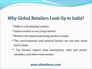 India is a developing country.
Indian market is very large market
Retail is the topmost growing market in India
The environmental and political factors are not that much
bad in India.
 Tax breaks, import duty exemptions, land and power
subsidies, and other enticements.

www.dineshvns.com

 