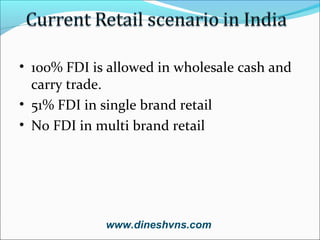 • 100% FDI is allowed in wholesale cash and
carry trade.
• 51% FDI in single brand retail
• No FDI in multi brand retail

www.dineshvns.com

 