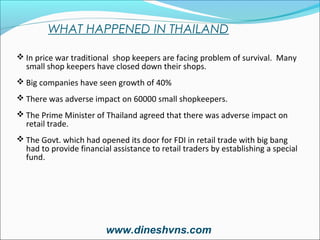 WHAT HAPPENED IN THAILAND
 In price war traditional shop keepers are facing problem of survival. Many

small shop keepers have closed down their shops.

 Big companies have seen growth of 40%
 There was adverse impact on 60000 small shopkeepers.
 The Prime Minister of Thailand agreed that there was adverse impact on

retail trade.

 The Govt. which had opened its door for FDI in retail trade with big bang

had to provide financial assistance to retail traders by establishing a special
fund.

www.dineshvns.com

 