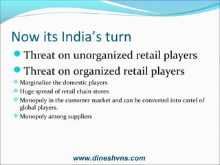 Now its India’s turn
Threat on unorganized retail players
Threat on organized retail players
 Marginalize the domestic players
 Huge spread of retail chain stores
 Monopoly in the customer market and can be converted into cartel of

global players.
 Monopoly among suppliers

www.dineshvns.com

 
