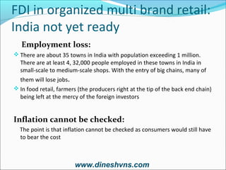 FDI in organized multi brand retail:
India not yet ready
Employment loss:
 There are about 35 towns in India with population exceeding 1 million.

There are at least 4, 32,000 people employed in these towns in India in
small-scale to medium-scale shops. With the entry of big chains, many of
them will lose jobs.

 In food retail, farmers (the producers right at the tip of the back end chain)

being left at the mercy of the foreign investors

Inflation cannot be checked:
The point is that inflation cannot be checked as consumers would still have
to bear the cost

www.dineshvns.com

 