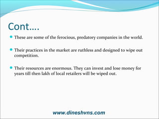 Cont….
 These are some of the ferocious, predatory companies in the world.
 Their practices in the market are ruthless and designed to wipe out

competition.

 Their resources are enormous. They can invest and lose money for

years till then lakh of local retailers will be wiped out.

www.dineshvns.com

 