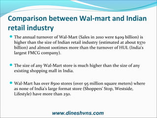 Comparison between Wal-mart and Indian
retail industry
 The annual turnover of Wal-Mart (Sales in 2010 were $409 billion) is

higher than the size of Indian retail industry (estimated at about $370
billion) and almost 100times more than the turnover of HUL (India's
largest FMCG company).

 The size of any Wal-Mart store is much higher than the size of any

existing shopping mall in India.

 Wal-Mart has over 8500 stores (over 95 million square meters) where

as none of India's large format store (Shoppers' Stop, Westside,
Lifestyle) have more than 250.

www.dineshvns.com

 