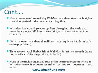 Cont….
 New stores opened annually by Wal-Mart are about 600, much higher

than all organized Indian retailers put together.

 Wal-Mart has around 40,000 suppliers throughout the world and

more than 700,000 SKU's on its web site, a number that cannot be
compared.

 Daily customers are about 18 million (almost equivalent to Mumbai's

entire population).

 Time between each Barbie Sale at Wal-Mart is just two seconds (same

rate at which babies are produced in India!)

 None of the Indian organized retailer has ventured overseas where as

Wal-Mart is now in 15 countries and will expand to 21 countries in two
years.

www.dineshvns.com

 