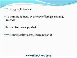 To bring trade balance
To increase liquidity by the way of foreign exchange

reserves

Modernize the supply chain
Will bring healthy competition in market

www.dineshvns.com

 