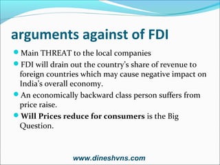 arguments against of FDI
Main THREAT to the local companies
FDI will drain out the country’s share of revenue to

foreign countries which may cause negative impact on
India’s overall economy.
An economically backward class person suffers from
price raise.
Will Prices reduce for consumers is the Big
Question.

www.dineshvns.com

 