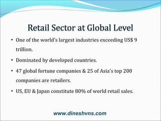 • One of the world's largest industries exceeding US$ 9
trillion.
• Dominated by developed countries.
• 47 global fortune companies & 25 of Asia's top 200
companies are retailers.
• US, EU & Japan constitute 80% of world retail sales.

www.dineshvns.com

 