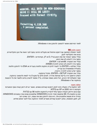 ‫‪ - Fdisk‬אתר המדריכים של פורום חלונות‬




                                                                               ‫לאחר הפירמוט אפשר להמשיך ולהתקין את ה-‪.Windows‬‬


                                                                                     ‫התקנת חלונות 89‬
       ‫לאחר הפעלת המחשב עם דיסקט איתחול אנו מקבלים הודעה בסוף לגבי האות של כונן התקליטורים.‬
                                                                           ‫נכניס את התקליטור לכונן.‬
                               ‫נקליד במסך השחור את אות הכונן )בד"כ ‪ E‬או ‪ ,(F‬נקודותיים ו- ‪.ENTER‬‬
                                                                   ‫במסך צריך להופיע לנו אות הכונן.‬
                                                          ‫נקליד את הפקודה: 89‪ cd win‬ו- ‪.ENTER‬‬
                                                     ‫במסך צריך להופיע לנו הנתיב לתיקיית 89‪.WIN‬‬
          ‫נקליד ‪ cd loc‬ו- ‪ ENTER‬כדי לעבור לתיקיית התקנת חלונות בעברית או ‪ ENA‬כדי להתקין חלונות‬
                                                                     ‫באנגלית שמאפשרת גם עברית.‬
                                                                ‫במסך יופיע הנתיב לתיקייה הרצויה.‬
                                             ‫נקליד את הפקודה ‪ SETUP‬ו- ‪ .ENTER‬נתחיל בהתקנה.‬
          ‫השלב הראשון יהיה בדיקת שגיאות מהירה. לסיום נלחץ על מקש ‪ X‬כדי לצאת ולהמשיך בהתקנה.‬
     ‫שאר הפעולות לפי ההגיון. הכל כתוב בשפה שבחרנו. בד"כ אפשר להשיב בחיוב ולאשר את כל ההצעות‬
                                                                          ‫בהתקנה של ה-‪.Windows‬‬

                                                                               ‫המלצה חשובה‬
  ‫לפני התקנת מ"ה הפעלה כדאי לנתק דיסקים קשיחים נוספים. כאשר יש לנו דיסק קשיח נוסף והמערכת‬
                                                       ‫הקודמת הייתה 0002 או ‪ XP‬עם ‪.NTFS‬‬
                      ‫עצם קיום הדיסק הקשיח הנוסף עלול להפריע להתקנת חלונות 89 עם 23‪.FAT‬‬
‫כמו כן התקנת מ"ה 89 מחפשת תמיד תיקיית ‪ WINDOWS‬ואלמנטים שונים שהיו במערכת ‪.WINDOWS‬‬
                 ‫במידה והיא מוצאת אלמנטים אלו, היא נוטה להתקין שם את עצמה, דבר שאינו רצוי.‬
          ‫לכן, למען הפשטות, ננתק דיסקים קשיחים משניים ולאחר ההתקנה נוכל לחבר אותם מחדש.‬




‫]13:83:91 0102/21/32[ )51 ךותמ 41( ‪.htm‬תונולח םורופ לש םיכירדמה רתא - ‪file:///C|/haim/Fdisk‬‬
 