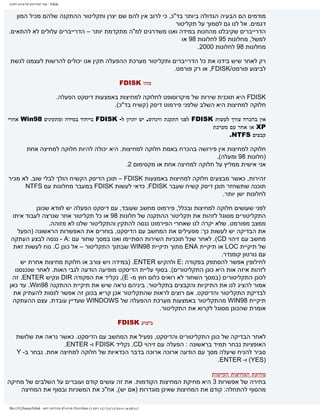 ‫‪ - Fdisk‬אתר המדריכים של פורום חלונות‬


   ‫מודמים הם הבעיה הגדולה ביותר בד"כ, כי לרוב אין להם שם יצרן ותקליטור ההתקנה שלהם מכיל המון‬
                                                             ‫דגמים. אל לנו גם לסמוך על תקליטור‬
‫הדרייברים שקיבלנו מהחנות במידה ואנו משדרגים למ"ה מתקדמת יותר – הדרייברים עלולים לא להתאים.‬
                                                               ‫למשל, מחלונות 59 לחלונות 89 או‬
                                                                     ‫מחלונות 89 לחלונות 0002.‬

 ‫רק לאחר שיש בידנו את כל הדרייברים ותקליטור מערכת ההפעלה תקין אנו יכולים להרשות לעצמנו לגשת‬
                                                          ‫לביצוע פורמט/‪ ,FDISK‬או רק פורמט.‬

                                                                            ‫מהו ‪FDISK‬‬

                                  ‫‪ FDISK‬היא תוכנית שירות של מיקרוסופט לחלוקה למחיצות באמצעות דיסקט הפעלה.‬
                                                     ‫חלוקה למחיצות היא השלב שלפני פירמוט דיסק )קשיח בד"כ(.‬

‫אין בהכרח צורך לעשות ‪ FDISK‬לפני התקנת ווינדוס. יש יתרון ל- ‪ FDISK‬בייחוד במידה ומתקינים 89‪ Win‬אחרי‬
                                                                            ‫‪ XP‬או אחר עם מערכת‬
                                                                                  ‫קבצים ‪.NTFS‬‬

            ‫חלוקה למחיצות אין פירושה בהכרח באמת חלוקה למחיצות. היא יכולה להיות חלוקה למחיצה אחת‬
                                                                              ‫)חלונות 89 ומעלה(.‬
                                               ‫אני אישית ממליץ על חלוקה למחיצה אחת או מקסימום 2.‬

‫זהירות, כאשר מבצעים חלוקה למחיצות באמצעות ‪ – FDISK‬תוכן הדיסק הקשיח הולך לבלי שוב. לא מכיר‬
      ‫תוכנה שתשחזר תוכן דיסק קשיח שעבר ‪ .FDISK‬כדאי לעשות ‪ FDISK‬במעבר מחלונות עם ‪NTFS‬‬
                                                                          ‫לחלונות ישן יותר.‬

          ‫לפני שעושים חלוקה למחיצות ובכלל, פירמוט מחשב שעובד, עם דיסקט הפעלה יש לוודא שכונן‬
 ‫התקליטורים מסוגל לזהות את תקליטור ההתקנה של חלונות 89 או כל תקליטור אחר שנרצה לעבוד איתו‬
               ‫ממצב מפורמט. שלא יקרה לנו שאחרי הפירמוט ננסה להתקין והתקליטור שלנו לא מזוהה.‬
   ‫את הבדיקה יש לעשות כך: מפעילים את המחשב עם הדיסקט, בוחרים את האפשרות הראשונה )הפעל‬
 ‫מחשב עם זיהוי ‪ .(CD‬לאחר שכל תוכניות השירות הסתיימו ואנו במסך שחור עם :‪ - A‬ננסה לבצע העתקה‬
  ‫של תיקיית ‪ LOC‬או תיקיית ‪ ENA‬מתוך תיקיית 89‪ WIN‬שבתוך התקליטור – אל כונן ‪ .C‬נוח לעשות זאת‬
                                                                             ‫עם נורטון קומנדר.‬
    ‫לחילופין אפשר להסתפק בפקודה :‪ E‬ולהקיש ‪) .ENTER‬במידה ויש צורב או חלוקת מחיצות אחרת יש‬
  ‫לזהות איזה אות היא כונן התקליטורים(. בסוף עליית הדיסקט מופיעה הודעה לגבי האות. לאחר שנכנסנו‬
 ‫לכונן התקליטורים )במסך השחור לא רואים כלום חוץ מ- ‪ ,(E‬נקליד את הפקודה ‪ DIR‬ונקיש ‪ .ENTER‬זה‬
‫אמור להציג לנו את התיקיות והקבצים בתקליטור. ביניהם נראה שיש את תיקיית ההתקנה 89‪ .Win‬עד כאן‬
  ‫לבדיקת התקליטור והדיסקט. אם רוצים לראות שהתקליטור אכן קריא בכונן זה אפשר לנסות להעתיק את‬
 ‫תיקיית 89‪ WIN‬מהתקליטור באמצעות מערכת ההפעלה של ‪ WINDOWS‬שעדיין עובדת. עצם ההעתקה‬
                                                       ‫אומרת שהכונן מסוגל לקרוא את התקליטור.‬

                                                                           ‫ביצוע ‪FDISK‬‬

    ‫לאחר הבדיקה של כונן התקליטורים והדיסקט, נפעיל את המחשב עם הדיסקט. כאשר נראה את שלושת‬
                    ‫האופציות נבחר תמיד בראשונה : הפעלה עם זיהוי ‪ .CD‬נקליד ‪ FDISK‬ו- ‪.ENTER‬‬
    ‫סביר להניח שיעלה מסך עם הודעה ארוכה ארוכה בדבר הכדאיות של חלוקה למחיצה אחת. נבחר ב- ‪Y‬‬
                                                                         ‫)‪ (YES‬ו- ‪.ENTER‬‬

                                                                       ‫מחיקת המחיצות הקיימות‬
‫בחירה של אפשרות 3 היא מחיקת המחיצות הקודמות. את זה עושים קודם ועוברים על השלבים של מחיקה‬
    ‫מהסוף להתחלה: קודם את המחיצות שאינן מוגדרות )אם יש(, אח"כ את המשניות ובסוף את המחיצה‬

‫]13:83:91 0102/21/32[ )51 ךותמ 2( ‪.htm‬תונולח םורופ לש םיכירדמה רתא - ‪file:///C|/haim/Fdisk‬‬
 