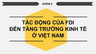 NHÓM 3
TÁC ĐỘNG CỦA FDI
ĐẾN TĂNG TRƯỞNG KINH TẾ
Ở VIỆT NAM
 