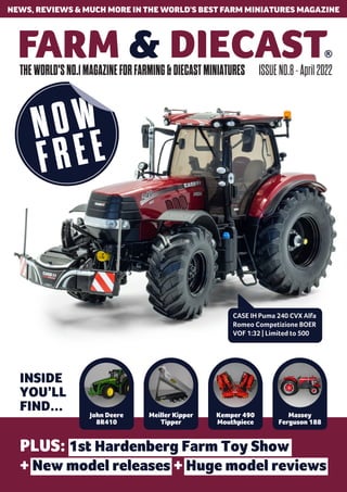 THEWORLD'SNO.1MAGAZINEFORFARMING&DIECASTMINIATURES ISSUENO.8-April2022
NEWS, REVIEWS & MUCH MORE IN THE WORLD’S BEST FARM MINIATURES MAGAZINE
CASE IH Puma 240 CVX Alfa
Romeo Competizione BOER
VOF 1:32 | Limited to 500
INSIDE
YOU’LL
FIND... John Deere
8R410
Meiller Kipper
Tipper
Kemper 490
Mouthpiece
Massey
Ferguson 188
PLUS: 1st Hardenberg Farm Toy Show
+ New model releases + Huge model reviews
 