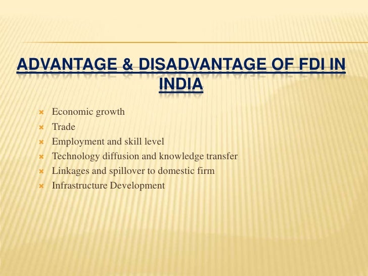 fdi advantage and disvantage in india Merits of foreign direct investment several advantages can be claimed for foreign direct investment (fdi): however, it may be noted that inflows of foreign direct investment in india have been very low as compared to those occurred in china. fdi advantage and disvantage in india Merits of foreign direct investment several advantages can be claimed for foreign direct investment (fdi): however, it may be noted that inflows of foreign direct investment in india have been very low as compared to those occurred in china.