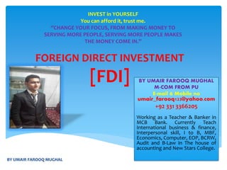 FOREIGN DIRECT INVESTMENT
[FDI] BY UMAIR FAROOQ MUGHAL
M-COM FROM PU
E-mail & Mobile no
umair_farooq123@yahoo.com
+92 331 3366205
Working as a Teacher & Banker in
MCB Bank. Currently Teach
International business & finance,
Interpersonal skill, I to B, MBF,
Economics, Computer, EOP, BCRW,
Audit and B-Law in The house of
accounting and New Stars College.
INVEST in YOURSELF
You can afford it, trust me.
‘’CHANGE YOUR FOCUS, FROM MAKING MONEY TO
SERVING MORE PEOPLE, SERVING MORE PEOPLE MAKES
THE MONEY COME IN.’’
BY UMAIR FAROOQ MUGHAL
 