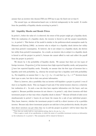 assume that an investor who chooses FDI over FPI has to pay the ﬁxed cost at time 0.
The second type, an information-based cost, is derived endogenously in the model. It results
from the possibility of liquidity shocks occurring in period 1.
2.2 Liquidity Shocks and Resale Prices
In period 1, before the value of ε is observed, the owner of the project might get a liquidity shock.
With the realization of a liquidity shock, the investor is forced to sell the project immediately,
i.e., in period 1. This feature of the model is similar to the preference-shock assumption made by
Diamond and Dybvig (1983): an investor who is subject to a liquidity shock derives her utility
only from period-1 consumption. If, however, she is not subject to a liquidity shock, she derives
her utility from period-2 consumption. As a result, an investor who is subject to a liquidity shock
is forced to sell the project in period 1, because she cannot aﬀord to wait and collect the payoﬀ
from the project in period 2.
We denote by λ the probability of liquidity shocks. We assume that there are two types of
foreign investors. Proportion 1
2 of the investors have high expected liquidity needs, and proportion
1
2 have low expected liquidity needs. Formally, we assume that the ﬁrst type of investors face a
liquidity need with probability λH, whereas the second type face a liquidity need with probability
λL. For simplicity, we assume that 1 > λH > 1
2 > λL > 0, and that λH + λL = 1.10 Investors know
their type ex ante, but this is their own private information.
There is, however, also a possibility that an investor will liquidate a project in period 1 even if
there is no liquidity shock. This can happen if and only if the initial investor observes a relatively
low realization of ε. In such a case she does have superior information over the buyer, and can
exploit it. Because portfolio investors do not observe ε in period 1, only direct investors sell their
investment project at that time when a liquidity shock is absent.11 Because all kinds of sales occur
simultaneously in period 1, buyers do not know the reason for a sale of any individual project.
They know, however, whether the investment project is sold by a direct investor or by a portfolio
investor. Because only direct investment projects are sold due to low productivity shocks, the price
that direct investors can get when they try to sell the project in period 1 will be lower than the
10
Note that our results hold in a more general setting, that is, for any λH > λL.
11
This is again a result of our speciﬁcation, in which the owner of a portfolio investment receives no information
on the realization of ε in period 1. This assumption will be relaxed in Section 5.
8
 