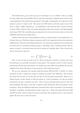 The intuition that εD(λD) and P1,D(λD) are increasing in λD is as follows: when λD is high,
the buyer thinks that the probability that an early sale results from a liquidity shock (and not from
a bad realization of the productivity parameter) is also high. Consequently, the resale price of the
project in period 1 is high as well. This means that FDI investors sell their projects more often
(that is, under a higher threshold εD). An implication is that investors have a greater incentive
to choose FDI in period 0 when the market participants think that investors with high liquidity
needs choose FDI. This externality plays an important role in the next section where we derive the
equilibrium allocation and market prices.
Another noteworthy part of the proposition is that εD is always below 0, and consequently P1,D
is always below 1
2A. This feature plays an important role in the comparison between the resale price
of FDI and the resale price of portfolio investments. To conduct this comparison, let us characterize
the resale price of a portfolio investment project. Essentially, when a portfolio investor sells the
project in period 1, everybody knows she does it because of a liquidity shock. Thus, the price she
gets for the project is given by:
P1,P =
Z 1
−1
1 + 2ε
2A
g(ε)dε =
1
2A
. (7)
Now, we can see that the resale price of a direct investment in period 1 is always lower than
the resale price of a portfolio investment in that period. The intuition is that if a direct investor
prematurely sells the investment project, the market price must reﬂect the possibility that the sale
originates from inside information on low prospects of this investment project.
We can now summarize the essential trade-oﬀ between FDI and FPI. A beneﬁt of a direct
investment is that it enables the investor to manage the project more eﬃciently. This increases
the return that she gets in case she does not have to sell the project prematurely. However, if a
foreign investor ex-ante chooses to hold the project as a direct investment, but sells the project
prematurely, she gets a relatively low price. This is because potential buyers perceive that with
some probability the project is sold due to negative inside information about the prospects of the
investment. Thus, the additional information associated with a direct investment is not necessarily
beneﬁcial. In addition, investing directly entails a ﬁxed cost c. With such trade oﬀ between FDI
and FPI in mind, investors choose the type of investment that maximizes their ex ante expected
payoﬀ. We now turn to study this choice.
10
 