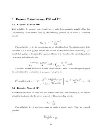 3 Ex-Ante Choice between FDI and FPI
3.1 Expected Value of FDI
With probability λi, investor i gets a liquidity shock, and sells the project in period 1. (Note that
this probability can be diﬀerent from λD, the probability perceived by the market.) The market
price is:
P1,D(λD) =
(1 + εD(λD))2
2A
.
With probability 1 − λi, the investor does not get a liquidity shock. She sells the project if the
realization of ε is below εD(λD), but she does not sell it if the realization of ε is above εD(λD).
Recall that (εD(λD) is determined by equations (5) and (6)). Therefore, the expected payoﬀ, in
the state of no liquidity shock is:
Z εD(λD)
−1
(1 + εD(λD))2
2A
g(ε)dε +
Z 1
εD(λD)
(1 + ε)2
2A
g(ε)dε.
In addition, a direct investor has to incur a ﬁxed cost of c. Thus, the ex-ante expected payoﬀ
for a direct investor, as a function of λi, λD and A, is given by:
EVDirect (λi, λD, A) = (1 − λi)


R εD(λD)
−1
(1+εD(λD))2
2A g (ε) dε
+
R 1
εD(λD)
(1+ε)2
2A g (ε) dε

 + λi ·
(1 + εD(λD))2
2A
− c. (8)
3.2 Expected Value of FPI
When the investor holds the investment as a portfolio investment, with probability λi, she receives
a liquidity shock, and sells the project in period 1. Then, the selling price is:
P1,P =
1
2A
.
With probability 1 − λi, the investor does not receive a liquidity shock. Then, her expected
payoﬀ is:
E (1 + 2ε)
2A
=
1
2A
.
11
 
