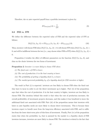Therefore, the ex ante expected payoﬀ from a portfolio investment is given by:
EVPortfolio(A) =
1
2A
. (9)
3.3 FDI vs. FPI
We deﬁne the diﬀerence between the expected value of FDI and the expected value of FPI as
follows:
Diff (λi, λD, A) ≡ EVDirect (λi, λD, A) − EVPortfolio(A). (10)
Then, investor i will choose FDI when Diff (λi, λD, A) > 0; will choose FPI when Diff (λi, λD, A) <
0; and will be indiﬀerent between the two (i.e., may choose either FDI or FPI) when Diff (λi, λD, A) =
0.
Proposition 2 studies the eﬀect of diﬀerent parameters on the function Diff (λi, λD, A), and
thus on the choice between the two forms of investment.
Proposition 2 Investor i is more likely to choose FDI when:
(i) The ﬁxed cost c of FDI is lower.
(ii) The cost of production A in the host country is lower.
(iii) The probability of getting a liquidity shock λi is lower.
(iv) The market-perceived probability λD of a liquidity shock for FDI investors is higher.
The result in Part (i) is expected: investors are less likely to choose FDI when the ﬁxed cost
they have to incur in order to set the direct investment up is higher. Part (ii) of the proposition
says that when the cost of production A in the host country is higher, investors are less likely to
choose FDI. The intuition behind this result is that when the cost of production increases, the
overall proﬁtability of investment projects decreases, and this makes it less beneﬁcial to incur the
additional ﬁxed cost associated with FDI. Part (iii) of the proposition means that investors with
lower ex ante liquidity needs are more likely to choose direct investments. This is because these
investors expect to beneﬁt more from the long-term eﬃciency associated with FDI, and to suﬀer
less from the lower short-term price of this form of investment. Finally, Part (iv) of the proposition
states that when the probability λD that is assessed by the market to a liquidity shock of FDI
investors increases, investors are more likely to choose FDI. The intuition is related to the fact that
12
 