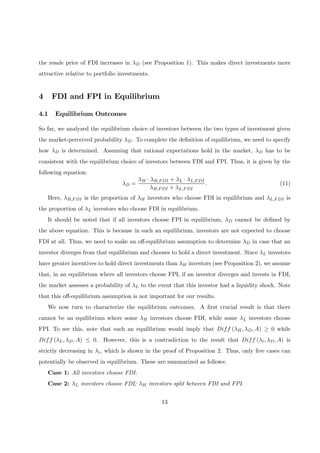 the resale price of FDI increases in λD (see Proposition 1). This makes direct investments more
attractive relative to portfolio investments.
4 FDI and FPI in Equilibrium
4.1 Equilibrium Outcomes
So far, we analyzed the equilibrium choice of investors between the two types of investment given
the market-perceived probability λD. To complete the deﬁnition of equilibrium, we need to specify
how λD is determined. Assuming that rational expectations hold in the market, λD has to be
consistent with the equilibrium choice of investors between FDI and FPI. Thus, it is given by the
following equation:
λD =
λH · λH,FDI + λL · λL,FDI
λH,FDI + λL,FDI
. (11)
Here, λH,FDI is the proportion of λH investors who choose FDI in equilibrium and λL,FDI is
the proportion of λL investors who choose FDI in equilibrium.
It should be noted that if all investors choose FPI in equilibrium, λD cannot be deﬁned by
the above equation. This is because in such an equilibrium, investors are not expected to choose
FDI at all. Thus, we need to make an oﬀ-equilibrium assumption to determine λD in case that an
investor diverges from that equilibrium and chooses to hold a direct investment. Since λL investors
have greater incentives to hold direct investments than λH investors (see Proposition 2), we assume
that, in an equilibrium where all investors choose FPI, if an investor diverges and invests in FDI,
the market assesses a probability of λL to the event that this investor had a liquidity shock. Note
that this oﬀ-equilibrium assumption is not important for our results.
We now turn to characterize the equilibrium outcomes. A ﬁrst crucial result is that there
cannot be an equilibrium where some λH investors choose FDI, while some λL investors choose
FPI. To see this, note that such an equilibrium would imply that Diff (λH, λD, A) ≥ 0 while
Diff (λL, λD, A) ≤ 0. However, this is a contradiction to the result that Diff (λi, λD, A) is
strictly decreasing in λi, which is shown in the proof of Proposition 2. Thus, only ﬁve cases can
potentially be observed in equilibrium. These are summarized as follows:
Case 1: All investors choose FDI.
Case 2: λL investors choose FDI; λH investors split between FDI and FPI.
13
 