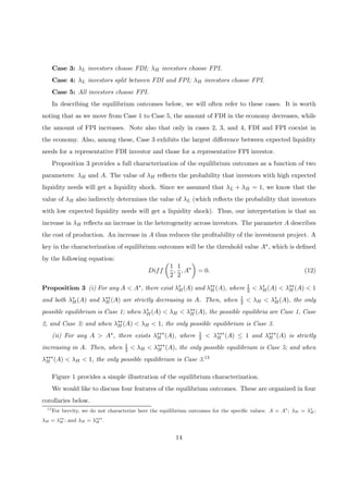 Case 3: λL investors choose FDI; λH investors choose FPI.
Case 4: λL investors split between FDI and FPI; λH investors choose FPI.
Case 5: All investors choose FPI.
In describing the equilibrium outcomes below, we will often refer to these cases. It is worth
noting that as we move from Case 1 to Case 5, the amount of FDI in the economy decreases, while
the amount of FPI increases. Note also that only in cases 2, 3, and 4, FDI and FPI coexist in
the economy. Also, among these, Case 3 exhibits the largest diﬀerence between expected liquidity
needs for a representative FDI investor and those for a representative FPI investor.
Proposition 3 provides a full characterization of the equilibrium outcomes as a function of two
parameters: λH and A. The value of λH reﬂects the probability that investors with high expected
liquidity needs will get a liquidity shock. Since we assumed that λL + λH = 1, we know that the
value of λH also indirectly determines the value of λL (which reﬂects the probability that investors
with low expected liquidity needs will get a liquidity shock). Thus, our interpretation is that an
increase in λH reﬂects an increase in the heterogeneity across investors. The parameter A describes
the cost of production. An increase in A thus reduces the proﬁtability of the investment project. A
key in the characterization of equilibrium outcomes will be the threshold value A∗, which is deﬁned
by the following equation:
Diff
µ
1
2
,
1
2
, A∗
¶
= 0. (12)
Proposition 3 (i) For any A < A∗, there exist λ∗
H(A) and λ∗∗
H (A), where 1
2 < λ∗
H(A) < λ∗∗
H (A) < 1
and both λ∗
H(A) and λ∗∗
H (A) are strictly decreasing in A. Then, when 1
2 < λH < λ∗
H(A), the only
possible equilibrium is Case 1; when λ∗
H(A) < λH < λ∗∗
H (A), the possible equilibria are Case 1, Case
2, and Case 3; and when λ∗∗
H (A) < λH < 1, the only possible equilibrium is Case 3.
(ii) For any A > A∗, there exists λ∗∗∗
H (A), where 1
2 < λ∗∗∗
H (A) ≤ 1 and λ∗∗∗
H (A) is strictly
increasing in A. Then, when 1
2 < λH < λ∗∗∗
H (A), the only possible equilibrium is Case 5; and when
λ∗∗∗
H (A) < λH < 1, the only possible equilibrium is Case 3.13
Figure 1 provides a simple illustration of the equilibrium characterization.
We would like to discuss four features of the equilibrium outcomes. These are organized in four
corollaries below.
13
For brevity, we do not characterize here the equilibrium outcomes for the speciﬁc values: A = A∗
; λH = λ∗
H;
λH = λ∗∗
H ; and λH = λ∗∗∗
H .
14
 