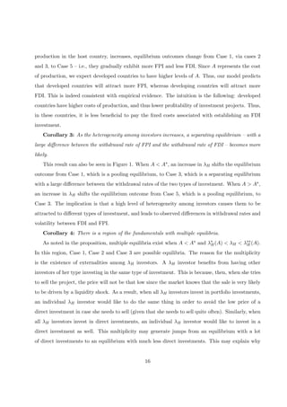production in the host country, increases, equilibrium outcomes change from Case 1, via cases 2
and 3, to Case 5 — i.e., they gradually exhibit more FPI and less FDI. Since A represents the cost
of production, we expect developed countries to have higher levels of A. Thus, our model predicts
that developed countries will attract more FPI, whereas developing countries will attract more
FDI. This is indeed consistent with empirical evidence. The intuition is the following: developed
countries have higher costs of production, and thus lower proﬁtability of investment projects. Thus,
in these countries, it is less beneﬁcial to pay the ﬁxed costs associated with establishing an FDI
investment.
Corollary 3: As the heterogeneity among investors increases, a separating equilibrium — with a
large diﬀerence between the withdrawal rate of FPI and the withdrawal rate of FDI — becomes more
likely.
This result can also be seen in Figure 1. When A < A∗, an increase in λH shifts the equilibrium
outcome from Case 1, which is a pooling equilibrium, to Case 3, which is a separating equilibrium
with a large diﬀerence between the withdrawal rates of the two types of investment. When A > A∗,
an increase in λH shifts the equilibrium outcome from Case 5, which is a pooling equilibrium, to
Case 3. The implication is that a high level of heterogeneity among investors causes them to be
attracted to diﬀerent types of investment, and leads to observed diﬀerences in withdrawal rates and
volatility between FDI and FPI.
Corollary 4: There is a region of the fundamentals with multiple equilibria.
As noted in the proposition, multiple equilibria exist when A < A∗ and λ∗
H(A) < λH < λ∗∗
H (A).
In this region, Case 1, Case 2 and Case 3 are possible equilibria. The reason for the multiplicity
is the existence of externalities among λH investors. A λH investor beneﬁts from having other
investors of her type investing in the same type of investment. This is because, then, when she tries
to sell the project, the price will not be that low since the market knows that the sale is very likely
to be driven by a liquidity shock. As a result, when all λH investors invest in portfolio investments,
an individual λH investor would like to do the same thing in order to avoid the low price of a
direct investment in case she needs to sell (given that she needs to sell quite often). Similarly, when
all λH investors invest in direct investments, an individual λH investor would like to invest in a
direct investment as well. This multiplicity may generate jumps from an equilibrium with a lot
of direct investments to an equilibrium with much less direct investments. This may explain why
16
 