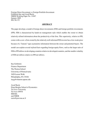 Foreign Direct Investment vs Foreign Portfolio Investment
Goldstein Itay and Assaf Razin
NBER Working Paper No. 11047
January 2005
JEL No. F3
ABSTRACT
The paper develops a model of foreign direct investments (FDI) and foreign portfolio investments
(FPI). FDI is characterized by hands-on management style which enables the owner to obtain
relatively refined information about the productivity of the firm. This superiority, relative to FPI,
comes with a cost: a firm owned by the relatively well-informed FDI investor has a low resale price
because of a "lemons" type asymmetric information between the owner and potential buyers. The
model can explain several stylized facts regarding foreign equity flows, such as the larger ratio of
FDIto FPIinflows in developing countries relative to developed countries, and the smaller volatility
of FDI net inflows relative to FPI net inflows.
Itay Goldstein
Finance Department
The Warton School
University of Pennsylvania
3620 Locust Walk
Philadelphia, PA 19104
itayg@wharton.upenn.edu
Assaf Razin
Eitan Berglas School of Economics
Tel Aviv University
Tel Aviv 69978
ISRAEL
and NBER
razin@post.tau.ac.il
 