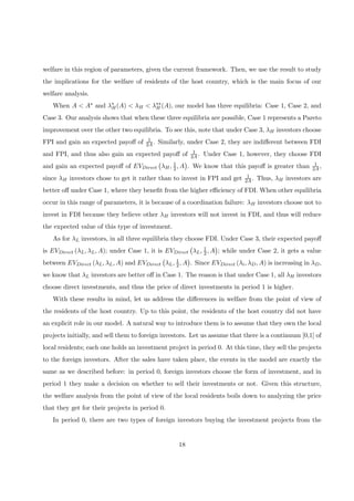 welfare in this region of parameters, given the current framework. Then, we use the result to study
the implications for the welfare of residents of the host country, which is the main focus of our
welfare analysis.
When A < A∗ and λ∗
H(A) < λH < λ∗∗
H (A), our model has three equilibria: Case 1, Case 2, and
Case 3. Our analysis shows that when these three equilibria are possible, Case 1 represents a Pareto
improvement over the other two equilibria. To see this, note that under Case 3, λH investors choose
FPI and gain an expected payoﬀ of 1
2A. Similarly, under Case 2, they are indiﬀerent between FDI
and FPI, and thus also gain an expected payoﬀ of 1
2A. Under Case 1, however, they choose FDI
and gain an expected payoﬀ of EVDirect
¡
λH, 1
2, A
¢
. We know that this payoﬀ is greater than 1
2A,
since λH investors chose to get it rather than to invest in FPI and get 1
2A. Thus, λH investors are
better oﬀ under Case 1, where they beneﬁt from the higher eﬃciency of FDI. When other equilibria
occur in this range of parameters, it is because of a coordination failure: λH investors choose not to
invest in FDI because they believe other λH investors will not invest in FDI, and thus will reduce
the expected value of this type of investment.
As for λL investors, in all three equilibria they choose FDI. Under Case 3, their expected payoﬀ
is EVDirect (λL, λL, A); under Case 1, it is EVDirect
¡
λL, 1
2, A
¢
; while under Case 2, it gets a value
between EVDirect (λL, λL, A) and EVDirect
¡
λL, 1
2, A
¢
. Since EVDirect (λi, λD, A) is increasing in λD,
we know that λL investors are better oﬀ in Case 1. The reason is that under Case 1, all λH investors
choose direct investments, and thus the price of direct investments in period 1 is higher.
With these results in mind, let us address the diﬀerences in welfare from the point of view of
the residents of the host country. Up to this point, the residents of the host country did not have
an explicit role in our model. A natural way to introduce them is to assume that they own the local
projects initially, and sell them to foreign investors. Let us assume that there is a continuum [0,1] of
local residents; each one holds an investment project in period 0. At this time, they sell the projects
to the foreign investors. After the sales have taken place, the events in the model are exactly the
same as we described before: in period 0, foreign investors choose the form of investment, and in
period 1 they make a decision on whether to sell their investments or not. Given this structure,
the welfare analysis from the point of view of the local residents boils down to analyzing the price
that they get for their projects in period 0.
In period 0, there are two types of foreign investors buying the investment projects from the
18
 