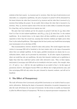 residents of the host country: λH investors and λL investors. Since the type of each investor is not
observable, in a competitive equilibrium, the price of projects in period 0 will be determined by
the lowest between the value that is incurred to λH investors and the value that is incurred to λL
investors from holding the project. In our model, this is always the value that is incurred to λH
investors. Thus, λL investors capture some of the rent due to their ability to maintain the project
for a long time, and λH investors do not capture any rent.
The price that local residents get for the projects in period 0 will then be 1
2A when either
Case 2 or Case 3 is the realized equilibrium, and EVDirect
¡
λH, 1
2, A
¢
when Case 1 is the realized
equilibrium. As we showed above, in the region where all three equilibria are possible, the ﬁrst
expression is lower than the second one, meaning that domestic residents get higher prices when
Case 1 is the realized equilibrium. This suggests that the host country may beneﬁt from encouraging
more investments to be in the form of FDI.
This recommendation, however, should be taken with caution. Our model suggests that inter-
vention to encourage FDI will be beneﬁcial to the host country only in the region of parameters
where there are multiple equilibria. In this region, portfolio investments are chosen due to a co-
ordination failure, which can be prevented by intervention. In all other regions of parameters,
where our model has only one equilibrium, the price that domestic residents get in equilibrium is
higher than what they could have gotten under other alternative cases. Thus, in these regions,
intervention to encourage more FDI will not be beneﬁcial to the host country. For example, when
A > A∗ and 1
2 < λH < λ∗∗∗
H (A), the only equilibrium in our model is Case 5. In this region of
parameters, however, this happens because FDI is not eﬃcient due to high production costs, and
thus encouraging FDI will only reduce the price obtained by domestic residents, and will not be
beneﬁcial.
5 The Eﬀect of Transparency
The trade oﬀ between direct investments and portfolio investments in our model is based on asym-
metric information. Reducing the degree of asymmetric information via greater transparency can
alter the trade oﬀ between the two types of investment. In this section we modify our framework
to allow for diﬀerent degrees of transparency. We focus on corporate-governance transparency: the
19
 