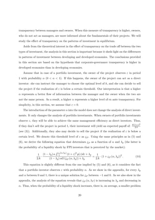 transparency between managers and owners. When this measure of transparency is higher, owners,
who do not act as managers, are more informed about the fundamentals of their projects. We will
study the eﬀect of transparency on the patterns of investment in equilibrium.
Aside from the theoretical interest in the eﬀect of transparency on the trade oﬀ between the two
types of investment, the analysis in this section is important because it sheds light on the diﬀerences
in patterns of investment between developing and developed economies. The conclusions provided
in this section are based on the hypothesis that corporate-governance transparency is higher in
developed economies than in developing economies.
Assume that in case of a portfolio investment, the owner of the project observes ε in period
1 with probability α (0 < α < 1). If this happens, the owner of the project can act as a direct
investor: she can instruct the manager to choose the optimal level of k, and she can decide to sell
the project if the realization of ε is below a certain threshold. Our interpretation is that a higher
α represents a better ﬂow of information between the manager and the owner when the two are
not the same person. As a result, a higher α represents a higher level of ex ante transparency. For
simplicity, in this section, we assume that c = 0.
The introduction of the parameter α into the model does not change the analysis of direct invest-
ments. It only changes the analysis of portfolio investments. When owners of portfolio investments
observe ε, they will be able to achieve the same management eﬃciency as direct investors. Thus,
if they don’t sell the project in period 1, their investment will yield an expected payoﬀ of: E(1+ε)2
2A
(see (3)). Additionally, they also may decide to sell the project if the realization of ε is below a
certain level. We denote this threshold level of ε as εP . Using the same principles as in (5) and
(6), we derive the following equation that determines εP as a function of α and λp (the latter is
the probability of a liquidity shock by FPI investors that is perceived by the market):
1
2A
·
(1 − λp) α
R εP (α,λp)
−1 (1 + ε)2
g(ε)dε + λp
(1 − λp) αG (εP (α, λp)) + λp
=
1
2A
· (1 + εP (α, λp))2
. (14)
This equation is slightly diﬀerent from the one implied by (5) and (6), as it considers the fact
that a portfolio investor observes ε with probability α. As we show in the appendix, for every λp
and α between 0 and 1, there is a unique solution for εP between −1 and 0. As we also show in the
appendix, the analysis of the equation reveals that εP (α, λP ) is increasing in λp and decreasing in
α. Thus, when the probability of a liquidity shock increases, there is, on average, a smaller problem
20
 