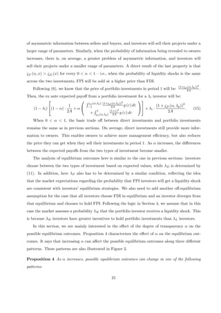 of asymmetric information between sellers and buyers, and investors will sell their projects under a
larger range of parameters. Similarly, when the probability of information being revealed to owners
increases, there is, on average, a greater problem of asymmetric information, and investors will
sell their projects under a smaller range of parameters. A direct result of the last property is that
εP (α, x) > εD (x) for every 0 < α < 1 — i.e., when the probability of liquidity shocks is the same
across the two investments, FPI will be sold at a higher price than FDI.
Following (6), we know that the price of portfolio investments in period 1 will be:
(1+εP (α,λp))2
2A .
Then, the ex ante expected payoﬀ from a portfolio investment for a λi investor will be:
(1 − λi)

(1 − α) ·
1
2A
+ α


R εP (α,λp)
−1
(1+εP (α,λp))2
2A g (ε) dε
+
R 1
εP (α,λp)
(1+ε)2
2A g (ε) dε



 + λi ·
(1 + εP (α, λp))2
2A
. (15)
When 0 < α < 1, the basic trade oﬀ between direct investments and portfolio investments
remains the same as in previous sections. On average, direct investments still provide more infor-
mation to owners. This enables owners to achieve more management eﬃciency, but also reduces
the price they can get when they sell their investments in period 1. As α increases, the diﬀerences
between the expected payoﬀs from the two types of investment become smaller.
The analysis of equilibrium outcomes here is similar to the one in previous sections: investors
choose between the two types of investment based on expected values, while λD is determined by
(11). In addition, here λP also has to be determined by a similar condition, reﬂecting the idea
that the market expectations regarding the probability that FPI investors will get a liquidity shock
are consistent with investors’ equilibrium strategies. We also need to add another oﬀ-equilibrium
assumption for the case that all investors choose FDI in equilibrium and an investor diverges from
that equilibrium and chooses to hold FPI. Following the logic in Section 4, we assume that in this
case the market assesses a probability λH that the portfolio investor receives a liquidity shock. This
is because λH investors have greater incentives to hold portfolio investments than λL investors.
In this section, we are mainly interested in the eﬀect of the degree of transparency α on the
possible equilibrium outcomes. Proposition 4 characterizes the eﬀect of α on the equilibrium out-
comes. It says that increasing α can aﬀect the possible equilibrium outcomes along three diﬀerent
patterns. These patterns are also illustrated in Figure 2.
Proposition 4 As α increases, possible equilibrium outcomes can change in one of the following
patterns:
21
 