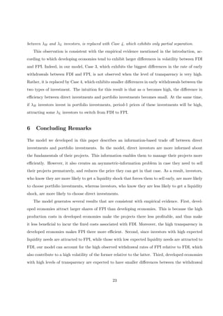 between λH and λL investors, is replaced with Case 4, which exhibits only partial separation.
This observation is consistent with the empirical evidence mentioned in the introduction, ac-
cording to which developing economies tend to exhibit larger diﬀerences in volatility between FDI
and FPI. Indeed, in our model, Case 3, which exhibits the biggest diﬀerences in the rate of early
withdrawals between FDI and FPI, is not observed when the level of transparency is very high.
Rather, it is replaced by Case 4, which exhibits smaller diﬀerences in early withdrawals between the
two types of investment. The intuition for this result is that as α becomes high, the diﬀerence in
eﬃciency between direct investments and portfolio investments becomes small. At the same time,
if λH investors invest in portfolio investments, period-1 prices of these investments will be high,
attracting some λL investors to switch from FDI to FPI.
6 Concluding Remarks
The model we developed in this paper describes an information-based trade oﬀ between direct
investments and portfolio investments. In the model, direct investors are more informed about
the fundamentals of their projects. This information enables them to manage their projects more
eﬃciently. However, it also creates an asymmetric-information problem in case they need to sell
their projects prematurely, and reduces the price they can get in that case. As a result, investors,
who know they are more likely to get a liquidity shock that forces them to sell early, are more likely
to choose portfolio investments, whereas investors, who know they are less likely to get a liquidity
shock, are more likely to choose direct investments.
The model generates several results that are consistent with empirical evidence. First, devel-
oped economies attract larger shares of FPI than developing economies. This is because the high
production costs in developed economies make the projects there less proﬁtable, and thus make
it less beneﬁcial to incur the ﬁxed costs associated with FDI. Moreover, the high transparency in
developed economies makes FPI there more eﬃcient. Second, since investors with high expected
liquidity needs are attracted to FPI, while those with low expected liquidity needs are attracted to
FDI, our model can account for the high observed withdrawal rates of FPI relative to FDI, which
also contribute to a high volatility of the former relative to the latter. Third, developed economies
with high levels of transparency are expected to have smaller diﬀerences between the withdrawal
23
 
