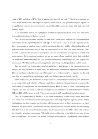ratios of FPI and those of FDI. This is because the high eﬃciency of FPI in those economies at-
tracts more investors with low expected liquidity needs to FPI, and prevents complete separation
in equilibrium between investors with low expected liquidity needs and those with high expected
liquidity needs.
In the rest of this section, we highlight six additional implications of our model that seem to us
as promising directions for future research.
One, the information-based trade oﬀ between direct investments and portfolio investments has
implications for the expected yields on each type of investment. Thus, in case of a liquidity shock,
direct investors get a very low return on their investment. Investors will be willing to bear that risk
and make direct investments only if they are compensated in the form of a higher expected yield.
In order to address this issue in an appropriate way, our model should be adjusted to include risk
averse agents. As for empirical evidence, we are not aware of any empirical study that looked at
the diﬀerences between the expected yield on direct investments and the expected yield on portfolio
investments. We think our framework suggests an interesting testable prediction on this point.
Two, our model can be extended to include debt ﬂows. As is known in the theory of corporate
ﬁnance, the price of debt is, in most cases, less sensitive to problems of asymmetric information.
Thus, in our framework, the return on debt is expected to be less sensitive to liquidity shocks, and
thus debt is expected to attract investors with even higher expected liquidity needs.
Three, in Section 5, we developed the implications of transparency for cross-sectional diﬀerences
in the composition and volatility of foreign equity ﬂows. An interesting extension is to analyze the
implications of transparency for time-series diﬀerences. Thus, in times of crisis, transparency may
be lower, and thus the share of FDI will be larger and the diﬀerences in withdrawal rates between
FPI and FDI will be larger as well. This seems consistent with casual empirical observations.
Four, as demonstrated in Section 4.3, portfolio investments, in our model, occur sometimes
as a result of a coordination failure among investors with high expected liquidity needs. When
this happens, the host country can be better-oﬀ if investors invest in direct investments. In these
scenarios, the government can eliminate the bad equilibrium and improve welfare by encouraging
FDI. However, as we also noted in the section, this recommendation should be taken with caution,
since in other scenarios encouraging FDI might reduce welfare due to the high set-up costs of this
form of investment. We believe that a more thorough analysis should be performed to understand
24
 