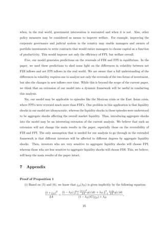 when, in the real world, government intervention is warranted and when it is not. Also, other
policy measures may be considered as means to improve welfare. For example, improving the
corporate governance and judicial system in the country may enable managers and owners of
portfolio investments to write contracts that would entice managers to choose capital as a function
of productivity. This would improve not only the eﬃciency of FPI, but welfare overall.
Five, our model generates predictions on the reversals of FDI and FPI in equilibrium. In the
paper, we used these predictions to shed some light on the diﬀerences in volatility between net
FDI inﬂows and net FPI inﬂows in the real world. We are aware that a full understanding of the
diﬀerences in volatility requires one to analyze not only the reversals of the two forms of investment,
but also the changes in new inﬂows over time. While this is beyond the scope of the current paper,
we think that an extension of our model into a dynamic framework will be useful in conducting
this analysis.
Six, our model may be applicable to episodes like the Mexican crisis or the East Asian crisis,
where FPI’s were reversed much more than FDI’s. One problem in this application is that liquidity
shocks in our model are idiosyncratic, whereas the liquidity shocks in those episodes were understood
to be aggregate shocks aﬀecting the overall market liquidity. Thus, introducing aggregate shocks
into the model may be an interesting extension of the current analysis. We believe that such an
extension will not change the main results in the paper, especially those on the reversibility of
FDI and FPI. The only assumption that is needed for our analysis to go through in the extended
framework is that diﬀerent investors will be aﬀected to diﬀerent degrees by aggregate liquidity
shocks. Then, investors who are very sensitive to aggregate liquidity shocks will choose FPI,
whereas those who are less sensitive to aggregate liquidity shocks will choose FDI. This, we believe,
will keep the main results of the paper intact.
7 Appendix
Proof of Proposition 1
(i) Based on (5) and (6), we know that εD(λD) is given implicitly by the following equation:
(1 + εD)2
2A
=
(1 − λD)
R εD
−1
(1+ε)2
2A g(ε)dε + λD
R 1
−1
1+2ε
2A g(ε)dε
(1 − λD) G (εD) + λD
,
25
 