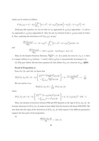 which can be written as follows:
F (λD, εD) = (1 − λD)
·Z εD
−1
h
(1 + ε)2
− (1 + εD)2
i
g(ε)dε
¸
+ λD
h
1 − (1 + εD)2
i
= 0.
Analyzing this equation, we can see that as λD approaches 0, εD(λD) approaches −1; and as
λD approaches 1, εD(λD) approaches 0. Also, for any λD between 0 and 1, εD(λD) must be below
0. Now, analyzing the derivatives of F (λD, εD), we get:
∂F (λD, εD)
∂λD
= 1 − (1 + εD)2
−
Z εD
−1
h
(1 + ε)2
− (1 + εD)2
i
g(ε)dε > 0,
and
∂F (λD, εD)
∂εD
= −2 (1 + εD) [(1 − λD) G (εD) + λD] < 0.
Thus, by the Implicit Function Theorem,
∂εD(λD)
∂λD
> 0. As a result, for every 0 ≤ λD ≤ 1, there
is a unique solution to εD between −1 and 0, where εD(λD) is monotonically increasing in λD.
(ii) This part follows directly from equation (6) that deﬁnes P1,D as a function of εD. QED.
Proof of Proposition 2
From (8), (9), and (10), we know that
Diff (λi, λD, A) = (1 − λi)


R εD(λD)
−1
(1+εD(λD))2
2A g (ε) dε
+
R 1
εD(λD)
(1+ε)2
2A g (ε) dε

 + λi ·
(1 + εD(λD))2
2A
− c −
1
2A
.
We can rewrite it as:
Diff (λi, λD, A) =
1
2A
· D (λi, λD, A) ,
where
D (λi, λD, A) = (1 − λi)


R εD(λD)
−1 (1 + εD(λD))2
g (ε) dε
+
R 1
εD(λD) (1 + ε)2
g (ε) dε

 + λi · (1 + εD(λD))2
− 2Ac − 1.
Then, the decision of investors between FDI and FPI depends on the sign of D (λi, λD, A). An
increase (decrease) in D (λi, λD, A) makes it more likely that the investor will choose FDI (FPI). We
now show that the signs of the derivatives of D (λi, λD, A) with respect to the diﬀerent parameters
support the four parts of the proposition.
(i)
∂D (λi, λD, A)
∂c
= −2A < 0.
26
 