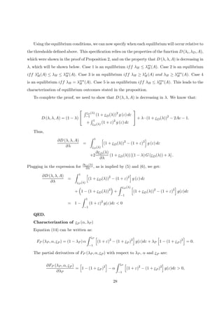 Using the equilibrium conditions, we can now specify when each equilibrium will occur relative to
the thresholds deﬁned above. This speciﬁcation relies on the properties of the function D (λi, λD, A),
which were shown in the proof of Proposition 2, and on the property that D (λ, λ, A) is decreasing in
λ, which will be shown below. Case 1 is an equilibrium iff λH ≤ λ∗∗
H (A). Case 2 is an equilibrium
iff λ∗
H(A) ≤ λH ≤ λ∗∗
H (A). Case 3 is an equilibrium iff λH ≥ λ∗
H(A) and λH ≥ λ∗∗∗
H (A). Case 4
is an equilibrium iff λH = λ∗∗∗
H (A). Case 5 is an equilibrium iff λH ≤ λ∗∗∗
H (A). This leads to the
characterization of equilibrium outcomes stated in the proposition.
To complete the proof, we need to show that D (λ, λ, A) is decreasing in λ. We know that:
D (λ, λ, A) = (1 − λ)


R εD(λ)
−1 (1 + εD(λ))2
g (ε) dε
+
R 1
εD(λ) (1 + ε)2
g (ε) dε

 + λ · (1 + εD(λ))2
− 2Ac − 1.
Thus,
∂D (λ, λ, A)
∂λ
=
Z 1
εD(λ)
h
(1 + εD(λ))2
− (1 + ε)2
i
g (ε) dε
+2
∂εD(λ)
∂λ
(1 + εD(λ)) [(1 − λ) G (εD(λ)) + λ] .
Plugging in the expression for
∂εD(λ)
∂λ , as is implied by (5) and (6), we get:
∂D (λ, λ, A)
∂λ
=
Z 1
εD(λ)
h
(1 + εD(λ))2
− (1 + ε)2
i
g (ε) dε
+
³
1 − (1 + εD(λ))2
´
+
Z εD(λ)
−1
h
(1 + εD(λ))2
− (1 + ε)2
i
g(ε)dε
= 1 −
Z 1
−1
(1 + ε)2
g(ε)dε < 0
QED.
Characterization of εP (α, λP )
Equation (14) can be written as:
FP (λP , α, εP ) = (1 − λP ) α
Z εP
−1
h
(1 + ε)2
− (1 + εP )2
i
g(ε)dε + λP
h
1 − (1 + εP )2
i
= 0.
The partial derivatives of FP (λP , α, εP ) with respect to λP , α and εP are:
∂FP (λP , α, εP )
∂λP
=
h
1 − (1 + εP )2
i
− α
Z εP
−1
h
(1 + ε)2
− (1 + εP )2
i
g(ε)dε > 0,
28
 