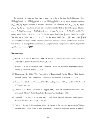 To complete the proof, we thus need to study the order of the four threshold values. Since
∂Diffα(λi,λD,λP )
∂λi
< 0, ∂Diffα(λi,λD,λP )
∂λD
> 0, and ∂Diffα(λi,λD,λP )
∂λP
< 0, we know that the threshold
Diffα (λH, λL, λH) is the lowest of the four thresholds. We also know that Diffα (λL, λL, λH) <
Diffα
¡
λL, λL, 1
2
¢
. Thus, there are only three possible orders for the four threshold signals: The ﬁrst
one is: Diffα (λH, λL, λH) < Diffα
¡
λH, 1
2, λH
¢
< Diffα (λL, λL, λH) < Diffα
¡
λL, λL, 1
2
¢
. The
second one is: Diffα (λH, λL, λH) < Diffα (λL, λL, λH) < Diffα
¡
λH, 1
2, λH
¢
< Diffα
¡
λL, λL, 1
2
¢
.
The third one is: Diffα (λH, λL, λH) < Diffα (λL, λL, λH) < Diffα
¡
λL, λL, 1
2
¢
< Diffα
¡
λH, 1
2, λH
¢
.
Analyzing the conditions for the diﬀerent equilibrium outcomes, we can see that these three or-
ders dictate the three patterns, mentioned in the proposition, along which α aﬀects the possible
equilibrium outcomes. QED.
References
[1] Admati, A. R. and P. Pﬂeiderer, 1988, ”A Theory of Intraday Patterns: Volume and Price
Variability,” Review of Financial Studies, 1, 3-40.
[2] Admati, A. R. and P. Pﬂeiderer, 1991, ”Sunshine Trading and Financial Market Equilibrium,”
Review of Financial Studies, 4, 443-481.
[3] Albuquerque, R., 2003, ”The Composition of International Capital Flows: Risk Sharing
Through Foreign Direct Investment,” Journal of International Economics, 61, 353-383.
[4] Bolton, P. and E. L. von Thadden, 1998, ”Blocks, Liquidity, and Corporate Control,” Journal
of Finance, 53, 1-25.
[5] Chuhan, P., G. Perez-Quiros and H. Popper, 1996, ”Do Short-term Investment and Direct
Investment Diﬀer?,” World Bank Policy Research Working Paper, 1669.
[6] Diamond, D. W. and P. H. Dybvig, 1983, ”Bank Runs, Deposit Insurance, and Liquidity,”
Journal of Political Economy, 91, 401-419.
[7] Foster, F. D. and S. Viswanathan, 1990, ”A Theory of the Interday Variations in Volume,
Variance, and Trading Costs in Securities Markets,” Review of Financial Studies, 3, 593-624.
31
 