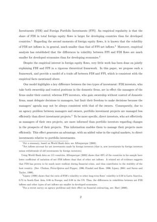 Investments (FDI) and Foreign Portfolio Investments (FPI). An empirical regularity is that the
share of FDI in total foreign equity ﬂows is larger for developing countries than for developed
countries.1 Regarding the second moments of foreign equity ﬂows, it is known that the volatility
of FDI net inﬂows is, in general, much smaller than that of FPI net inﬂows.2 Moreover, empirical
analysis has established that the diﬀerences in volatility between FPI and FDI ﬂows are much
smaller for developed economies than for developing economies.3
Despite the empirical interest in foreign equity ﬂows, very little work has been done on jointly
explaining FDI and FPI in a rigorous theoretical framework. In this paper, we propose such a
framework, and provide a model of a trade oﬀ between FDI and FPI, which is consistent with the
empirical facts mentioned above.
Our model highlights a key diﬀerence between the two types of investment: FDI investors, who
take both ownership and control positions in the domestic ﬁrms, are in eﬀect the managers of the
ﬁrms under their control; whereas FPI investors, who gain ownership without control of domestic
ﬁrms, must delegate decisions to managers, but limit their freedom to make decisions because the
managers’ agenda may not be always consistent with that of the owners. Consequently, due to
an agency problem between managers and owners, portfolio investment projects are managed less
eﬃciently than direct investment projects.4 To be more speciﬁc, direct investors, who act eﬀectively
as managers of their own projects, are more informed than portfolio investors regarding changes
in the prospects of their projects. This information enables them to manage their projects more
eﬃciently. This eﬀect generates an advantage, with an added value in the capital markets, to direct
investments relative to portfolio investments.
1
For a summary, based on World Bank data, see Albuquerque (2003).
2
Net inﬂows account for net investments made by foreign investors (that is, new investments by foreign investors
minus withdrawals of old investments by foreign investors).
Using World Bank data on 111 countries, Albuquerque (2003) shows that 89% of the countries in his sample have
lower coeﬃcient of variation of net FDI inﬂows than that of other net inﬂows. A related set of evidence suggests
that FDI has proven to be much more resilient during ﬁnancial crises, and thus contributes to the stability of the
host country. (See: Chuhan, Perez-Quiros and Popper, 1996; Frankel and Rose, 1996; Lipsey, 2001; and Sarno and
Taylor, 1999).
3
Lipsey (1999) shows that the ratio of FDI’s volatility to other long-term ﬂows’ volatility is 0.59 in Latin America,
0.74 in South East Asia, 0.86 in Europe, and 0.88 in the US. Thus, the diﬀerences in volatilities between net FDI
inﬂows and other types of net inﬂows are smaller in developed economies.
4
For a recent survey on agency problems and their eﬀect on ﬁnancial contracting, see: Hart (2000).
2
 