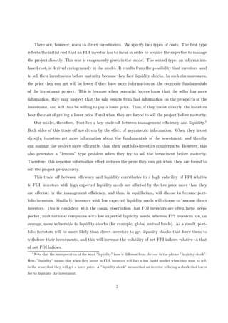 There are, however, costs to direct investments. We specify two types of costs. The ﬁrst type
reﬂects the initial cost that an FDI investor has to incur in order to acquire the expertise to manage
the project directly. This cost is exogenously given in the model. The second type, an information-
based cost, is derived endogenously in the model. It results from the possibility that investors need
to sell their investments before maturity because they face liquidity shocks. In such circumstances,
the price they can get will be lower if they have more information on the economic fundamentals
of the investment project. This is because when potential buyers know that the seller has more
information, they may suspect that the sale results from bad information on the prospects of the
investment, and will thus be willing to pay a lower price. Thus, if they invest directly, the investors
bear the cost of getting a lower price if and when they are forced to sell the project before maturity.
Our model, therefore, describes a key trade oﬀ between management eﬃciency and liquidity.5
Both sides of this trade oﬀ are driven by the eﬀect of asymmetric information. When they invest
directly, investors get more information about the fundamentals of the investment, and thereby
can manage the project more eﬃciently, than their portfolio-investors counterparts. However, this
also generates a ”lemons” type problem when they try to sell the investment before maturity.
Therefore, this superior information eﬀect reduces the price they can get when they are forced to
sell the project prematurely.
This trade oﬀ between eﬃciency and liquidity contributes to a high volatility of FPI relative
to FDI: investors with high expected liquidity needs are aﬀected by the low price more than they
are aﬀected by the management eﬃciency, and thus, in equilibrium, will choose to become port-
folio investors. Similarly, investors with low expected liquidity needs will choose to become direct
investors. This is consistent with the casual observation that FDI investors are often large, deep-
pocket, multinational companies with low expected liquidity needs, whereas FPI investors are, on
average, more vulnerable to liquidity shocks (for example, global mutual funds). As a result, port-
folio investors will be more likely than direct investors to get liquidity shocks that force them to
withdraw their investments, and this will increase the volatility of net FPI inﬂows relative to that
of net FDI inﬂows.
5
Note that the interpretation of the word ”liquidity” here is diﬀerent from the one in the phrase ”liquidity shock”.
Here, ”liquidity” means that when they invest in FDI, investors will face a less liquid market when they want to sell,
in the sense that they will get a lower price. A ”liquidity shock” means that an investor is facing a shock that forces
her to liquidate the investment.
3
 