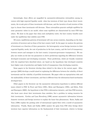Interestingly, these eﬀects are magniﬁed by asymmetric-information externalities among in-
vestors with high expected liquidity needs: when less investors of their type choose direct invest-
ments, the re-sale price of these investments will decrease, and the incentive of each investor of this
type to choose these investments will decrease. These externalities generate multiple equilibria for
some parameter values in our model, where some equilibria are characterized by more FDI than
others. We show in the paper that when such multiplicity exists, the host country beneﬁts more
under the equilibrium that exhibits more FDI.
Of course, equilibrium patterns of investment will vary across countries, depending on the char-
acteristics of investors and on those of the host country itself. In the paper we analyze the patterns
of investment as a function of three parameters: the heterogeneity across foreign investors in their
expected liquidity needs, the cost of production in the host country, and the level of transparency
between owners and managers in the host country (corporate-governance transparency). We em-
ploy our results on the last two parameters to derive predictions regarding the diﬀerences between
developed economies and developing economies. These predictions, which are broadly consistent
with the empirical facts described above, are based on the hypotheses that developed countries
have higher costs of production and higher levels of transparency than developing countries.
Some papers in the literature develop ideas related to the ideas in the current paper. Albu-
querque (2003) develops a model aimed at explaining the diﬀerences between the volatility of direct
investments and the volatility of portfolio investments. His paper relies on expropriation risks and
the inalienability of direct investments, and thus is diﬀerent from the information-based mechanism
developed here.
Other papers in the literature use the asymmetric information hypothesis to address diﬀerent
issues related to FDI. In Froot and Stein (1991), Klein and Rosengren (1994), and Klein, Peek
and Rosengren (2002), the hypothesis is that FDI is information intensive, and thus FDI investors,
who know more about their investments than outsiders, face a problem in raising resources for
their investments. Gordon and Lans Bovenberg (1996) assume asymmetric information between
domestic investors and foreign investors to explain the home bias phenomenon. Razin, Sadka and
Yuen (1998) explain the pecking order of international capital ﬂows with a model of asymmetric
information. Finally, Razin and Sadka (2003) analyze the gains from FDI when foreign direct
investors have superior information on the fundamentals of their investment, relative to foreign
4
 