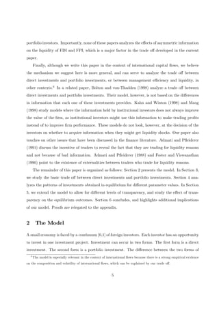 portfolio investors. Importantly, none of these papers analyzes the eﬀects of asymmetric information
on the liquidity of FDI and FPI, which is a major factor in the trade oﬀ developed in the current
paper.
Finally, although we write this paper in the context of international capital ﬂows, we believe
the mechanism we suggest here is more general, and can serve to analyze the trade oﬀ between
direct investments and portfolio investments, or between management eﬃciency and liquidity, in
other contexts.6 In a related paper, Bolton and von-Thadden (1998) analyze a trade oﬀ between
direct investments and portfolio investments. Their model, however, is not based on the diﬀerences
in information that each one of these investments provides. Kahn and Winton (1998) and Maug
(1998) study models where the information held by institutional investors does not always improve
the value of the ﬁrm, as institutional investors might use this information to make trading proﬁts
instead of to improve ﬁrm performance. These models do not look, however, at the decision of the
investors on whether to acquire information when they might get liquidity shocks. Our paper also
touches on other issues that have been discussed in the ﬁnance literature. Admati and Pﬂeiderer
(1991) discuss the incentive of traders to reveal the fact that they are trading for liquidity reasons
and not because of bad information. Admati and Pﬂeiderer (1988) and Foster and Viswanathan
(1990) point to the existence of externalities between traders who trade for liquidity reasons.
The remainder of this paper is organized as follows: Section 2 presents the model. In Section 3,
we study the basic trade oﬀ between direct investments and portfolio investments. Section 4 ana-
lyzes the patterns of investments obtained in equilibrium for diﬀerent parameter values. In Section
5, we extend the model to allow for diﬀerent levels of transparency, and study the eﬀect of trans-
parency on the equilibrium outcomes. Section 6 concludes, and highlights additional implications
of our model. Proofs are relegated to the appendix.
2 The Model
A small economy is faced by a continuum [0,1] of foreign investors. Each investor has an opportunity
to invest in one investment project. Investment can occur in two forms. The ﬁrst form is a direct
investment. The second form is a portfolio investment. The diﬀerence between the two forms of
6
The model is especially relevant in the context of international ﬂows because there is a strong empirical evidence
on the composition and volatility of international ﬂows, which can be explained by our trade oﬀ.
5
 