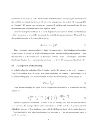 investment, in our model, is that a direct investor will eﬀectively act like a manager, whereas in case
of a portfolio investment, the investor will not be the manager, and the project will be managed by
an ”outsider”. We assume that investors are risk neutral, and thus each investor chooses the form
of investment that maximizes her ex-ante expected payoﬀ.
There are three periods of time: 0, 1, and 2. In period 0, each investor decides whether to make
a direct investment or a portfolio investment. In period 2, the project matures. The payoﬀ from
the project is denoted as R, where R is given by:
R = (1 + ε) k −
1
2
Ak2
. (1)
Here, ε denotes a random productivity factor (technology shock) that is independently realized
for each project in period 1; k is the level of capital input invested in the project in period 1, after
the realization of ε. We assume that ε is distributed between −1 and 1, according to a cumulative
distribution function G (·) , and a density function g (·) = G0 (·). We also assume that E(ε) = 0.7
2.1 Management and Eﬃciency
In period 1, after the realization of the technology shock, the manager of the project observes ε.
Thus, if the investor owns the project as a direct investment, she observes ε, and chooses k, so as
to maximize the payoﬀ. The chosen level of k will then be equal to k∗ (ε), which is given by:
k∗
(ε) =
1 + ε
A
. (2)
Thus, the ex-ante expected payoﬀ from a foreign direct investment if it is held until maturity
is given by:
E
Ã
(1 + ε) · (1 + ε)
A
−
1
2
A
µ
1 + ε
A
¶2
!
=
E
³
(1 + ε)2
´
2A
. (3)
In case of a portfolio investment, the owner is not the manager, and thus she does not observe
ε. In this case, the manager follows earlier instructions as for the level of k. A possible rationale
behind this sequence of ﬁrm decisions, whereby the level of capital input k is determined ex ante,
7
Our results hold for more general speciﬁcations of the distribution of ε. We use this speciﬁcation merely to
simplify the exposition.
6
 