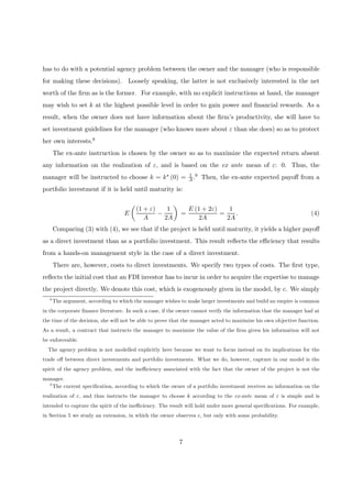 has to do with a potential agency problem between the owner and the manager (who is responsible
for making these decisions). Loosely speaking, the latter is not exclusively interested in the net
worth of the ﬁrm as is the former. For example, with no explicit instructions at hand, the manager
may wish to set k at the highest possible level in order to gain power and ﬁnancial rewards. As a
result, when the owner does not have information about the ﬁrm’s productivity, she will have to
set investment guidelines for the manager (who knows more about ε than she does) so as to protect
her own interests.8
The ex-ante instruction is chosen by the owner so as to maximize the expected return absent
any information on the realization of ε, and is based on the ex ante mean of ε: 0. Thus, the
manager will be instructed to choose k = k∗ (0) = 1
A.9 Then, the ex-ante expected payoﬀ from a
portfolio investment if it is held until maturity is:
E
µ
(1 + ε)
A
−
1
2A
¶
=
E (1 + 2ε)
2A
=
1
2A
. (4)
Comparing (3) with (4), we see that if the project is held until maturity, it yields a higher payoﬀ
as a direct investment than as a portfolio investment. This result reﬂects the eﬃciency that results
from a hands-on management style in the case of a direct investment.
There are, however, costs to direct investments. We specify two types of costs. The ﬁrst type,
reﬂects the initial cost that an FDI investor has to incur in order to acquire the expertise to manage
the project directly. We denote this cost, which is exogenously given in the model, by c. We simply
8
The argument, according to which the manager wishes to make larger investments and build an empire is common
in the corporate ﬁnance literature. In such a case, if the owner cannot verify the information that the manager had at
the time of the decision, she will not be able to prove that the manager acted to maximize his own objective function.
As a result, a contract that instructs the manager to maximize the value of the ﬁrm given his information will not
be enforceable.
The agency problem is not modelled explicitly here because we want to focus instead on its implications for the
trade oﬀ between direct investments and portfolio investments. What we do, however, capture in our model is the
spirit of the agency problem, and the ineﬃciency associated with the fact that the owner of the project is not the
manager.
9
The current speciﬁcation, according to which the owner of a portfolio investment receives no information on the
realization of ε, and thus instructs the manager to choose k according to the ex-ante mean of ε is simple and is
intended to capture the spirit of the ineﬃciency. The result will hold under more general speciﬁcations. For example,
in Section 5 we study an extension, in which the owner observes ε, but only with some probability.
7
 