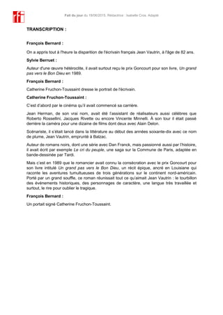 Fait du jour du 18/06/2015. Rédactrice : Isabelle Cros. Adapté
TRANSCRIPTION :
François Bernard :
On a appris tout à l'heure la disparition de l'écrivain français Jean Vautrin, à l'âge de 82 ans.
Sylvie Berruet :
Auteur d'une œuvre hétéroclite, il avait surtout reçu le prix Goncourt pour son livre, Un grand
pas vers le Bon Dieu en 1989.
François Bernard :
Catherine Fruchon-Toussaint dresse le portrait de l'écrivain.
Catherine Fruchon-Toussaint :
C’est d’abord par le cinéma qu’il avait commencé sa carrière.
Jean Herman, de son vrai nom, avait été l’assistant de réalisateurs aussi célèbres que
Roberto Rossellini, Jacques Rivette ou encore Vincente Minnelli. À son tour il était passé
derrière la caméra pour une dizaine de films dont deux avec Alain Delon.
Scénariste, il s’était lancé dans la littérature au début des années soixante-dix avec ce nom
de plume, Jean Vautrin, emprunté à Balzac.
Auteur de romans noirs, dont une série avec Dan Franck, mais passionné aussi par l’histoire,
il avait écrit par exemple Le cri du peuple, une saga sur la Commune de Paris, adaptée en
bande-dessinée par Tardi.
Mais c’est en 1989 que le romancier avait connu la consécration avec le prix Goncourt pour
son livre intitulé Un grand pas vers le Bon Dieu, un récit épique, ancré en Louisiane qui
raconte les aventures tumultueuses de trois générations sur le continent nord-américain.
Porté par un grand souffle, ce roman réunissait tout ce qu’aimait Jean Vautrin : le tourbillon
des événements historiques, des personnages de caractère, une langue très travaillée et
surtout, le rire pour oublier le tragique.
François Bernard :
Un portait signé Catherine Fruchon-Toussaint.
 