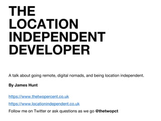THE
LOCATION
INDEPENDENT
DEVELOPER
A talk about going remote, digital nomads, and being location independent.
By James Hunt
https://www.thetwopercent.co.uk
https://www.locationindependent.co.uk
Follow me on Twitter or ask questions as we go @thetwopct
 