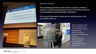 Science Impact
FDL has already generated a broad spectrum of papers, conference
posters, an conference appearances in both the AI and Space Sciences -
with presentations at AI and scientific conferences.
FDL also has three papers / posters and an interactive demo at this
year’s NIPS conference.
GPU GTC - Washington DC 2016
IPC’s Planetary Defence, Tokyo
AI Futures conference, San Jose
Digital DNA, Belfast
GPU GTC - Munich 2017
LEAG (Lunar Exploration Analysis
Group) 2017
New Space Europe, 2017
NIPS ( Neural Information
Processing Systems)
Women in Machine Learning
workshop 2017
 