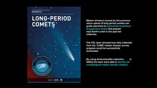•Meteor showers caused by the previous-
return ejecta of long period comets can
guide searches for potentially hazardous
long period comets that passed
near Earth’s orbit in the past ten
millennia.
•The FDL team showed how data collected
from the ‘CAMS’ meteor shower survey
program could be successfully
automated.
•By using dimensionality reduction (t-
SNEs) the team were able to identify yet
uncatalogued meteor shower clusters. 
 