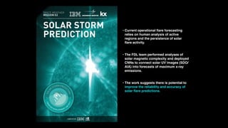 • Current operational ﬂare forecasting
relies on human analysis of active
regions and the persistence of solar
ﬂare activity.
• The FDL team performed analyses of
solar magnetic complexity and deployed
CNNs to connect solar UV images (SDO/
AIA) into forecasts of maximum x-ray
emissions.
• The work suggests there is potential to
improve the reliability and accuracy of
solar ﬂare predictions.
 